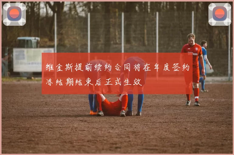 维金斯提前续约合同将在年度签约冻结期结束后正式生效