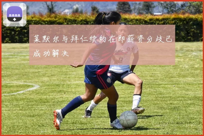 莱默尔与拜仁续约在即薪资分歧已成功解决