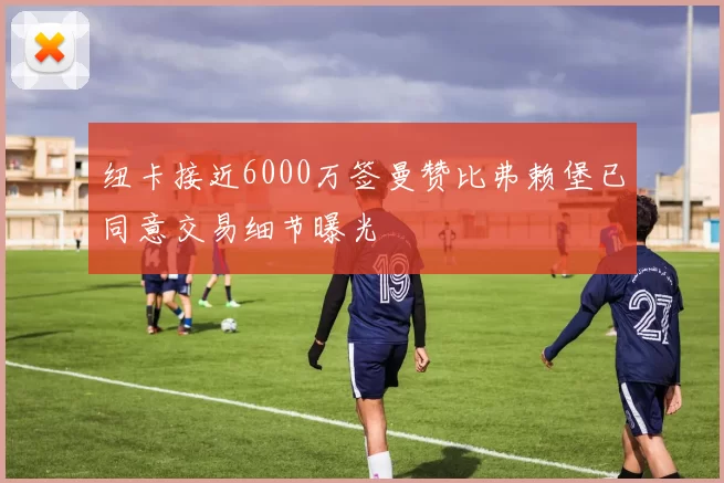 纽卡接近6000万签曼赞比弗赖堡已同意交易细节曝光