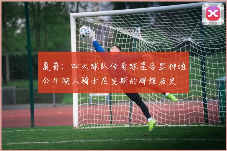 夏普：四大球队传奇球星各显神通公牛湖人骑士尼克斯的辉煌历史